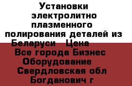 Установки электролитно-плазменного  полирования деталей из Беларуси › Цена ­ 100 - Все города Бизнес » Оборудование   . Свердловская обл.,Богданович г.